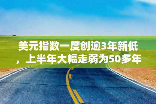 美元指数一度创逾3年新低，上半年大幅走弱为50多年来最差表现