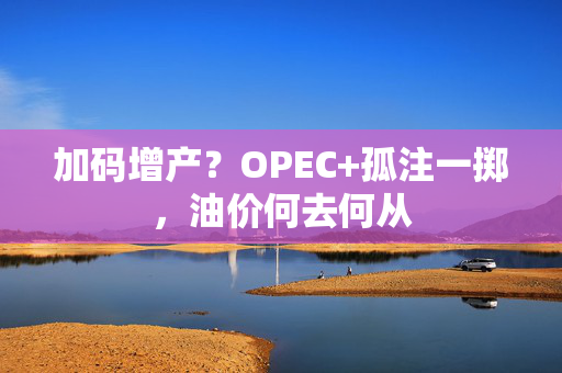 加码增产？OPEC+孤注一掷，油价何去何从