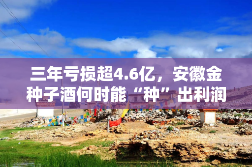 三年亏损超4.6亿，安徽金种子酒何时能“种”出利润？