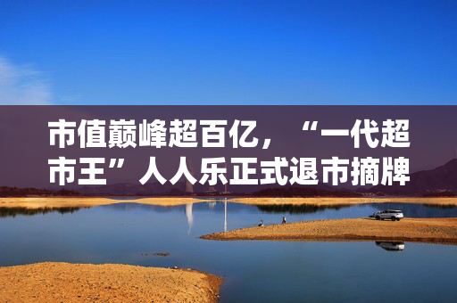 市值巅峰超百亿，“一代超市王”人人乐正式退市摘牌！曾与沃尔玛“硬碰硬”，如今连续亏损4年惨淡收场