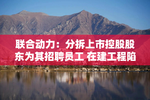 联合动力：分拆上市控股股东为其招聘员工 在建工程陷信披罗生门