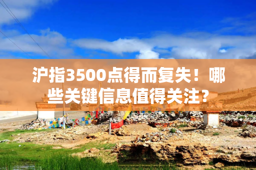 沪指3500点得而复失！哪些关键信息值得关注？