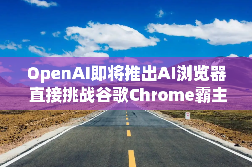 OpenAI即将推出AI浏览器 直接挑战谷歌Chrome霸主地位