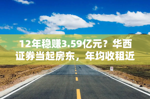 12年稳赚3.59亿元？华西证券当起房东，年均收租近3000万元