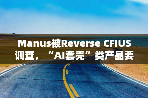 Manus被Reverse CFIUS调查，“AI套壳”类产品要注意些什么？