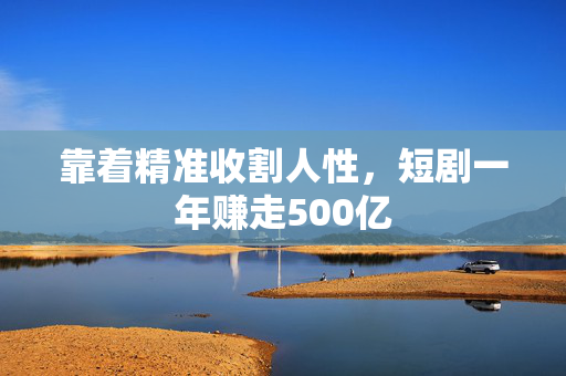 靠着精准收割人性，短剧一年赚走500亿