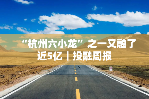 “杭州六小龙”之一又融了近5亿丨投融周报