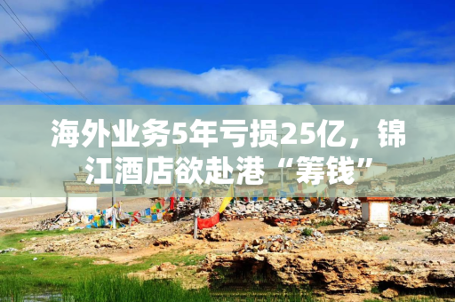 海外业务5年亏损25亿，锦江酒店欲赴港“筹钱”