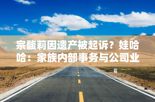 宗馥莉因遗产被起诉？娃哈哈：家族内部事务与公司业务无关联