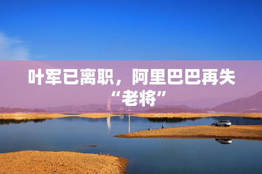 叶军已离职，阿里巴巴再失“老将”