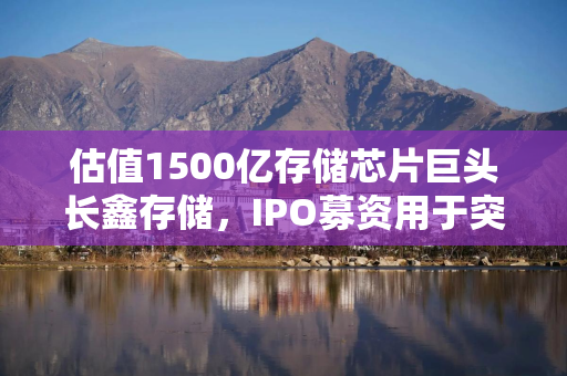 估值1500亿存储芯片巨头长鑫存储，IPO募资用于突破DDR5良率