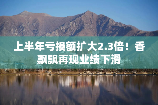 上半年亏损额扩大2.3倍！香飘飘再现业绩下滑