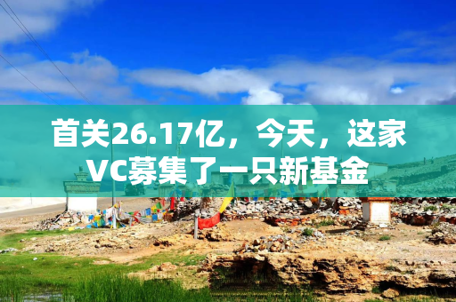 首关26.17亿，今天，这家VC募集了一只新基金