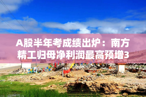 A股半年考成绩出炉：南方精工归母净利润最高预增35784%，房企成预亏重灾区