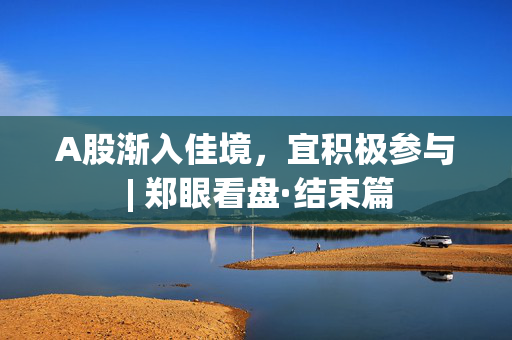 A股渐入佳境，宜积极参与 | 郑眼看盘·结束篇