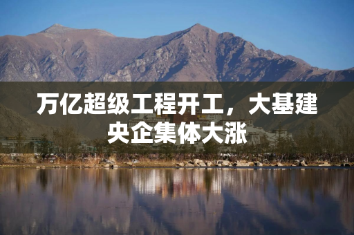万亿超级工程开工，大基建央企集体大涨